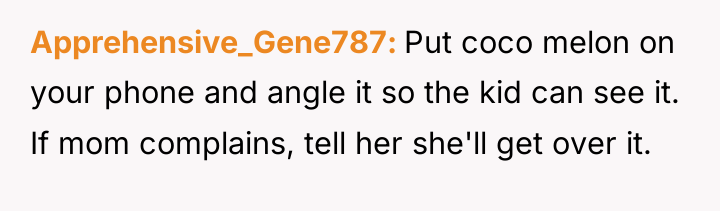 Apprehensive_Gene787 Put coco melon on your phone and angle it...