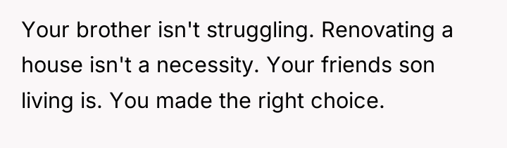 Your brother isn't struggling. Renovating a house isn't a necessity....