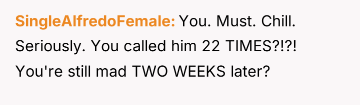 SingleAlfredoFemale You. Must. Chill. Seriously. You called him 22 TIMES?!?!...