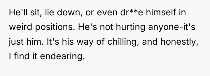 He'll sit, lie down, or even dr**e himself in weird...