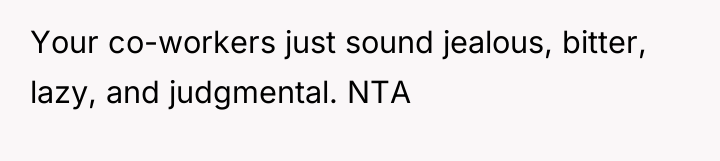 Your co-workers just sound jealous, bitter, lazy, and judgmental. NTA