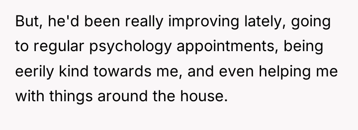 But, he'd been really improving lately, going to regular psychology...