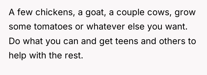 A few chickens, a goat, a couple cows, grow some...