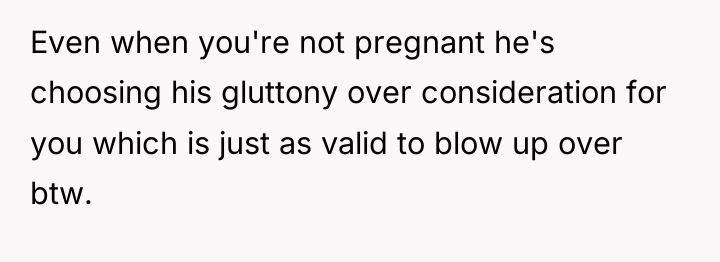 Even when you're not pregnant he's choosing his gluttony over...