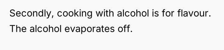 Secondly, cooking with alcohol is for flavour. The alcohol evaporates...