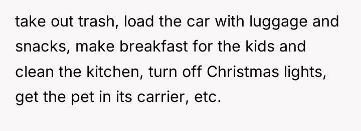 take out trash, load the car with luggage and snacks,...