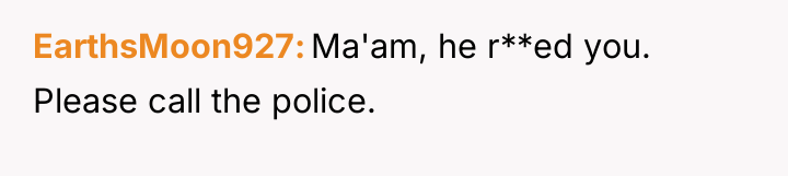 EarthsMoon927 Ma'am, he r**ed you. Please call the police.