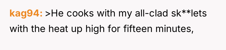 kag94 >He cooks with my all-clad sk**lets with the heat...