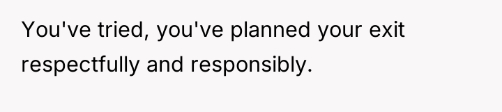You've tried, you've planned your exit respectfully and responsibly.