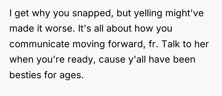 I get why you snapped, but yelling might've made it...