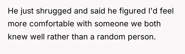 He just shrugged and said he figured I'd feel more...