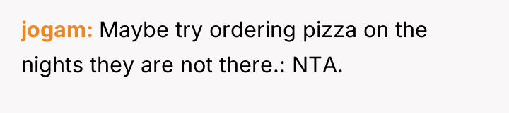 jogam Maybe try ordering pizza on the nights they are...