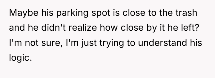 Maybe his parking spot is close to the trash and...