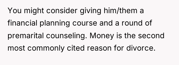 You might consider giving him/them a financial planning course and...