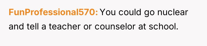 FunProfessional570 You could go nuclear and tell a teacher or...