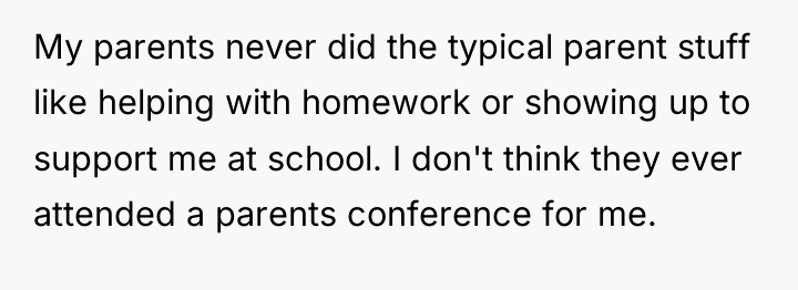 My parents never did the typical parent stuff like helping...