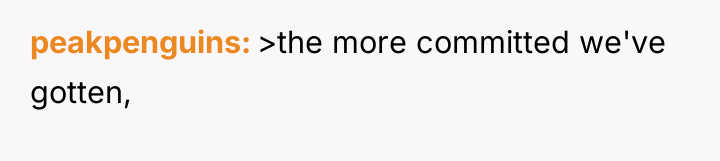 peakpenguins >the more committed we've gotten,