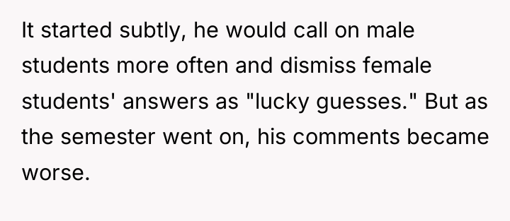 It started subtly, he would call on male students more...