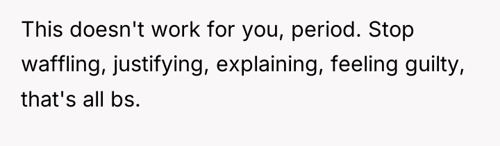 This doesn't work for you, period. Stop waffling, justifying, explaining,...