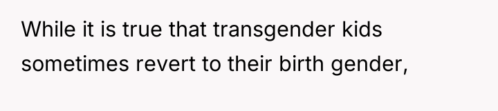 While it is true that transgender kids sometimes revert to...
