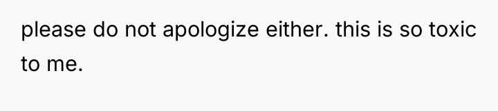 please do not apologize either. this is so toxic to...