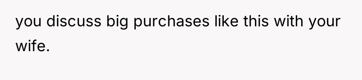 you discuss big purchases like this with your wife.