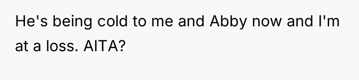 He's being cold to me and Abby now and I'm...