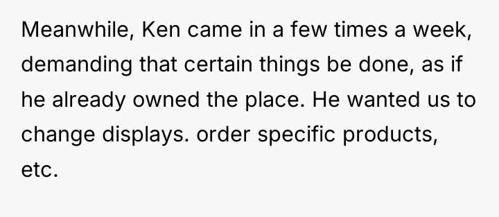 Meanwhile, Ken came in a few times a week, demanding...