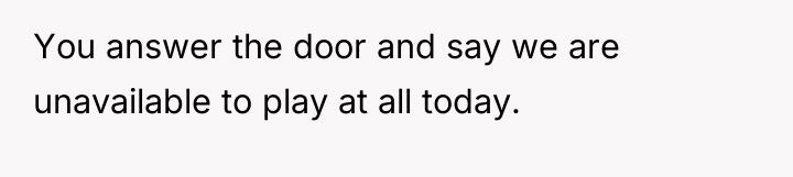 You answer the door and say we are unavailable to...