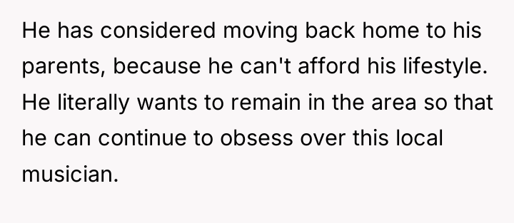 He has considered moving back home to his parents, because...