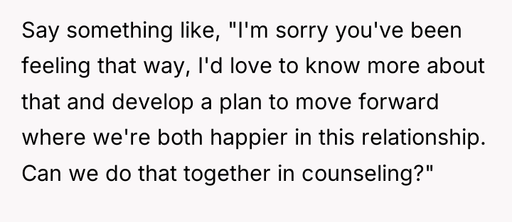 Say something like, "I'm sorry you've been feeling that way,...