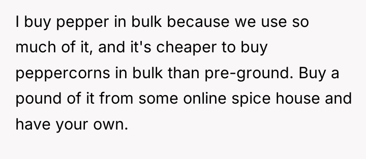 I buy pepper in bulk because we use so much...