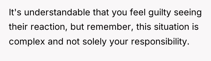 It's understandable that you feel guilty seeing their reaction, but...