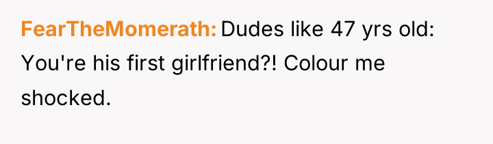 FearTheMomerath Dudes like 47 yrs old: You're his first girlfriend?!...