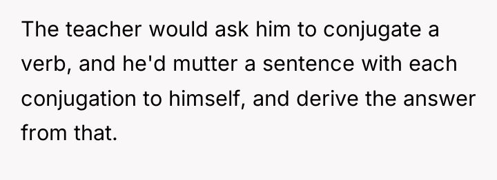 The teacher would ask him to conjugate a verb, and...