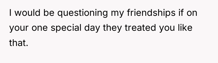 I would be questioning my friendships if on your one...