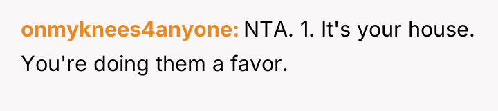 onmyknees4anyone NTA. 1. It's your house. You're doing them a...