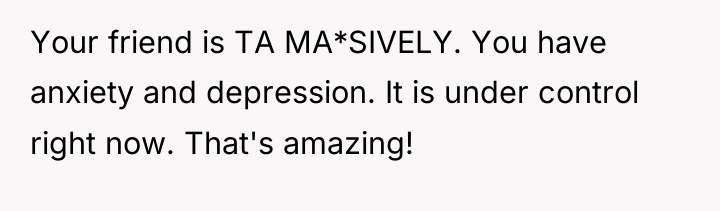Your friend is TA MA*SIVELY. You have anxiety and depression....