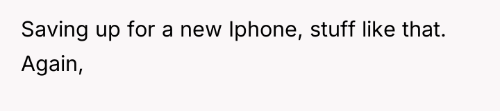 Saving up for a new Iphone, stuff like that. Again,
