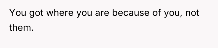 You got where you are because of you, not them.