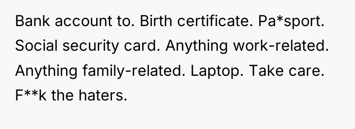 Bank account to. Birth certificate. Pa*sport. Social security card. Anything...