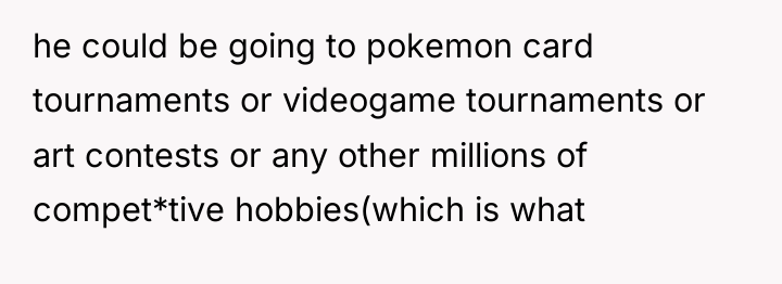 he could be going to pokemon card tournaments or videogame...