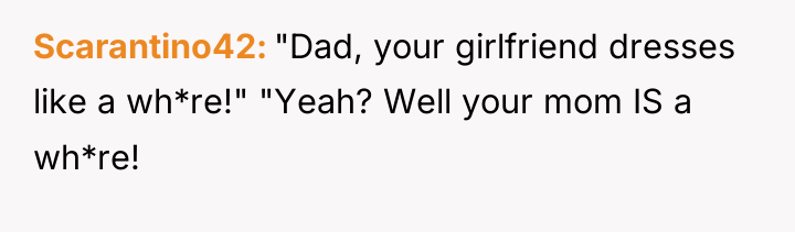 Scarantino42 "Dad, your girlfriend dresses like a wh*re!" "Yeah? Well...