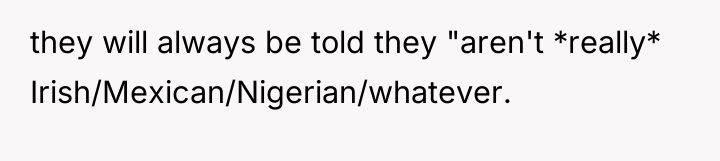 they will always be told they "aren't *really* Irish/Mexican/Nigerian/whatever.
