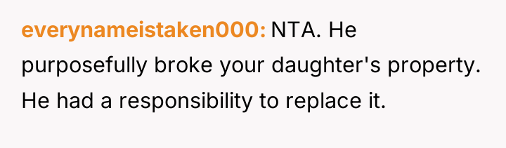 everynameistaken000 NTA. He purposefully broke your daughter's property. He had...