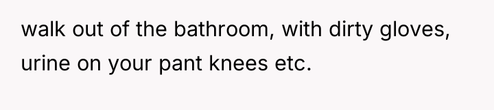 walk out of the bathroom, with dirty gloves, urine on...