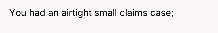You had an airtight small claims case;