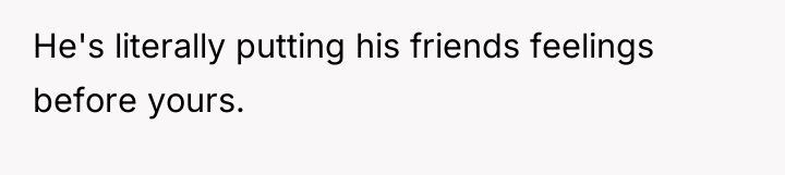 He's literally putting his friends feelings before yours.