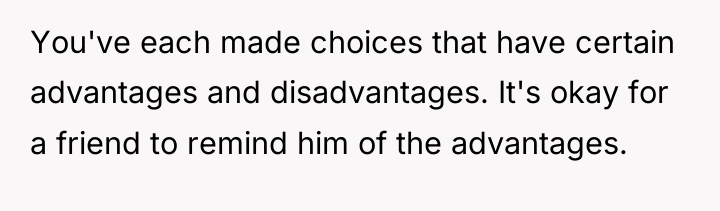You've each made choices that have certain advantages and disadvantages....