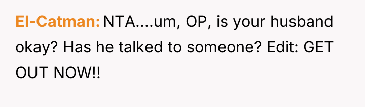 El-Catman NTA....um, OP, is your husband okay? Has he talked...
